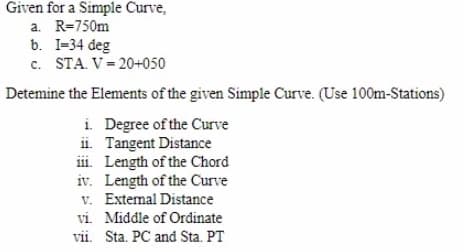 Given for a Simple Curve,
a. R=750m
b. I-34 deg
c. STA. V = 20+050
Detemine the Elements of the given Simple Curve. (Use 100m-Stations)
i. Degree of the Curve
ii. Tangent Distance
iii. Length of the Chord
iv. Length of the Curve
v. Extemal Distance
vi. Middle of Ordinate
vii. Sta. PC and Sta. PT
