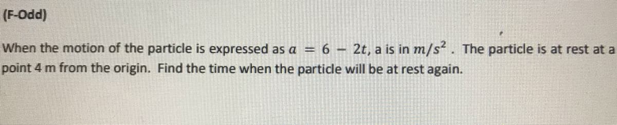 (F-Odd)
When the motion of the particle is expressed as a = 6 – 2t, a is in m/s. The particle is at rest at a
point 4 m from the origin. Find the time when the partidle will be at rest again.
