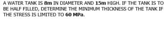 A WATER TANK IS 8m IN DIAMETER AND 15m HIGH. IF THE TANK IS TO
BE HALF FILLED, DETERMINE THE MINIMUM THICKNESS OF THE TANK IF
THE STRESS IS LIMITED TO 60 MPa.
