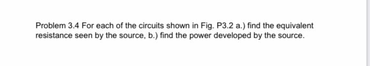 Problem 3.4 For each of the circuits shown in Fig. P3.2 a.) find the equivalent
resistance seen by the source, b.) find the power developed by the source.
