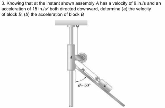 3. Knowing that at the instant shown assembly A has a velocity of 9 in./s and an
acceleration of 15 in./s? both directed downward, determine (a) the velocity
of block B, (b) the acceleration of block B
0=50°
