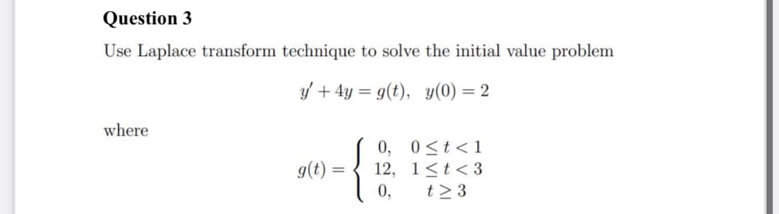 Question 3
Use Laplace transform technique to solve the initial value problem
y' + 4y = g(t), y(0) = 2
where
0, 0<t<1
12, 1<t< 3
g(t :
0,
t> 3
