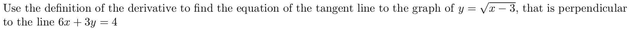 Use the definition of the derivative to find the equation of the tangent line to the graph of y = Vx – 3, that is perpendicular
to the line 6x + 3y = 4
