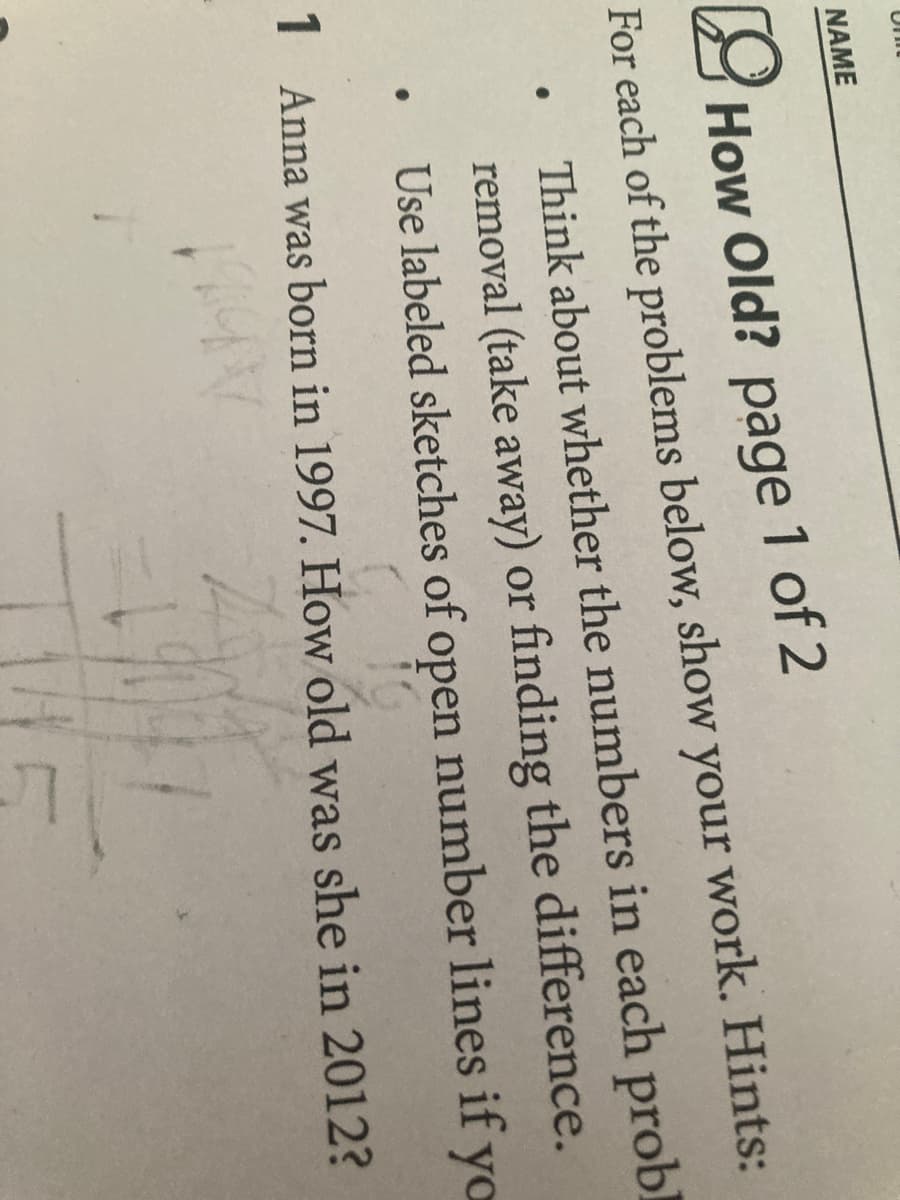 One
NAME
How Old? page 1 of 2
For each of the problems below, show your work. Hints:
Think about whether the numbers in each probl
removal (take away) or finding the difference.
Use labeled sketches of open number lines if yo
Q
1 Anna was born in 1997. How old was she in 2012?