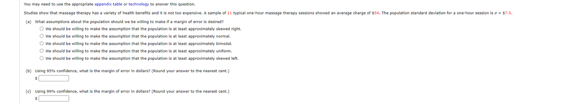 You may need to use the appropriate appendix table or technology to answer this question.
Studies show that massage therapy has a variety of health benefits and it is not too expensive. A sample of 11 typical one-hour massage therapy sessions showed an average charge of $54. The population standard deviation for a one-hour session is o = $7.5.
(a) What assumptions about the population should we be willing to make if a margin of error is desired?
O we should be willing to make the assumption that the population is at least approximately skewed right.
O we should be willing to make the assumption that the population is at least approximately normal.
O we should be willing to make the assumption that the population is at least approximately bimodal.
O we should be willing to make the assumption that the population is at least approximately uniform.
O we should be willing to make the assumption that the population is at least approximately skewed left.
(b) Using 95% confidence, what is the margin of error in dollars? (Round your answer to the nearest cent.)
$
(c) Using 99% confidence, what is the margin of error in dollars? (Round your answer to the nearest cent.)
$
