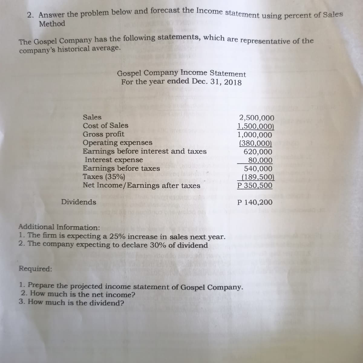 2. Answer the problem below and forecast the Income statement using percent of Sales
Method
The Gospel Company has the following statements, which are representative of the
company's historical average.
Gospel Company Income Statement
For the year ended Dec. 31, 2018
Sales
Cost of Sales
Gross profit
Operating expenses
Earnings before interest and taxes
Interest expense
Earnings before taxes
Taxes (35%)
Net Income/Earnings after taxes
2,500,000
1,500,000)
1,000,000
(380,000)
620,000
80.000
540,000
(189,500)
P 350,500
Dividends
P 140,200
Additional Information:
1. The firm is expecting a 25% increase in sales next year.
2. The company expecting to declare 30% of dividend
Required:
1. Prepare the projected income statement of Gospel Company.
2. How much is the net income?
3. How much is the dividend?
