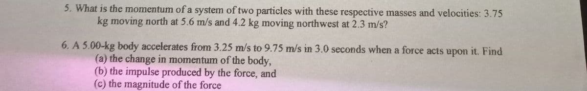 5. What is the momentum of a system of two particles with these respective masses and velocities: 3.75
kg moving north at 5.6 m/s and 4.2 kg moving northwest at 2.3 m/s?
6. A 5.00-kg body accelerates from 3.25 m/s to 9.75 m/s in 3.0 seconds when a force acts upon it. Find
(a) the change in momentum of the body,
(b) the impulse produced by the force, and
(c) the magnitude of the force
