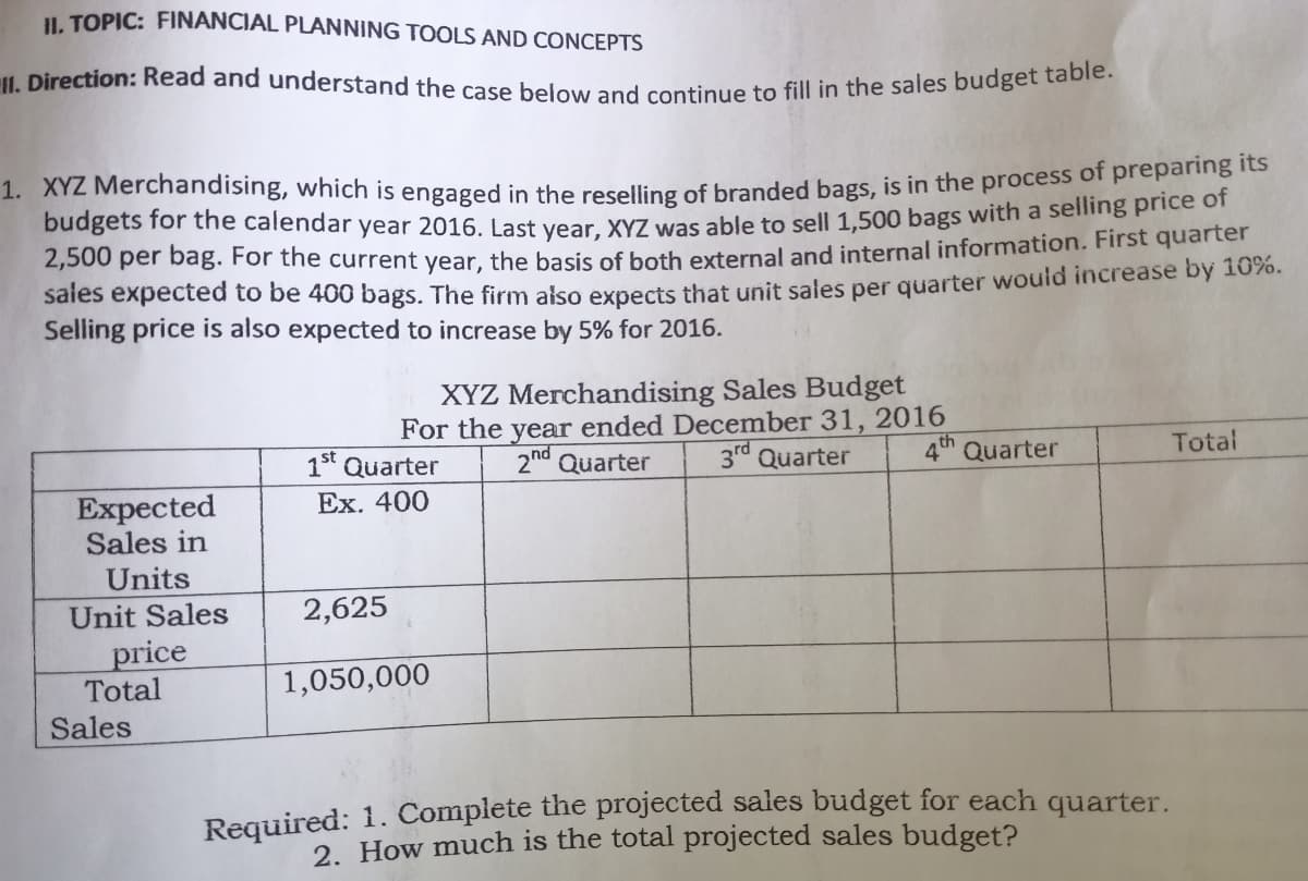 11. Direction: Read and understand the case below and continue to fill in the sales budget table.
I. TOPIC: FINANCIAL PLANNING TOOLS AND CONCEPTS
1. XYZ Merchandising, which is engaged in the reselling of branded bags, is in the process of prepanig to
budgets for the calendar year 2016. Last vear. XYZ was able to sell 1,500 bags with a selling price c
2,500 per bag. For the current year, the basis of both external and internal information. First quarter
saies expected to be 400 bags. The firm also expects that unit sales per quarter would increase by 10%.
Selling price is also expected to increase by 5% for 2016.
XYZ Merchandising Sales Budget
For the year ended December 31, 2016
2nd Quarter
3rd Quarter
4th Quarter
Total
1st Quarter
Ex. 400
Expected
Sales in
Units
Unit Sales
2,625
price
Total
1,050,000
Sales
Required: 1. Complete the projected sales budget for each quarter.
2. How much is the total projected sales budget?
