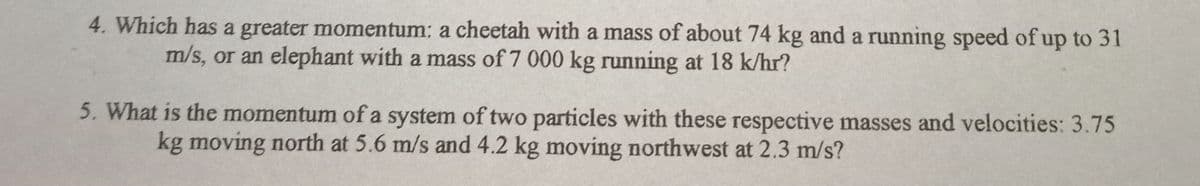 4. Which has a greater momentum: a cheetah with a mass of about 74 kg and a running speed of up to 31
m/s, or an elephant with a mass of 7 000 kg running at 18 k/hr?
5. What is the momentum of a system of two particles with these respective masses and velocities: 3.75
kg moving north at 5.6 m/s and 4.2 kg moving northwest at 2.3 m/s?
