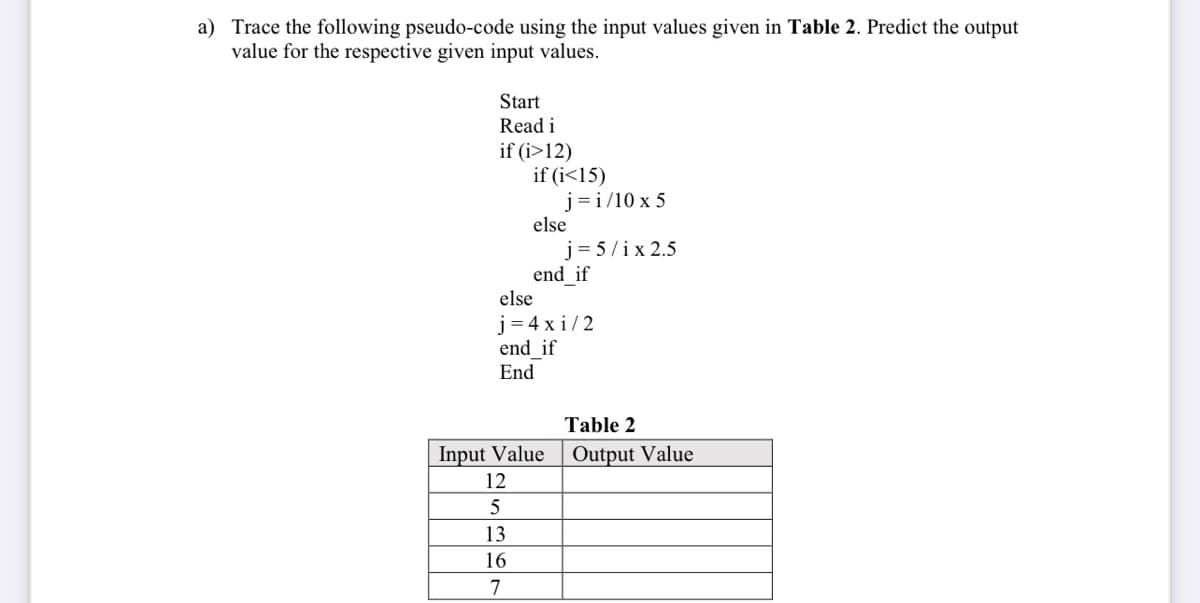 a) Trace the following pseudo-code using the input values given in Table 2. Predict the output
value for the respective given input values.
Start
Read i
if (i>12)
if (i<15)
j= i/10 x 5
else
j= 5/ix 2.5
end if
else
j = 4 x i/2
end if
End
Table 2
Input Value
12
Output Value
5
13
16
7
