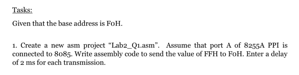 Tasks:
Given that the base address is FoH.
1. Create a new asm project “Lab2_Q1.asm". Assume that port A of 8255A PPI is
connected to 8085. Write assembly code to send the value of FFH to FoH. Enter a delay
of 2 ms for each transmission.
