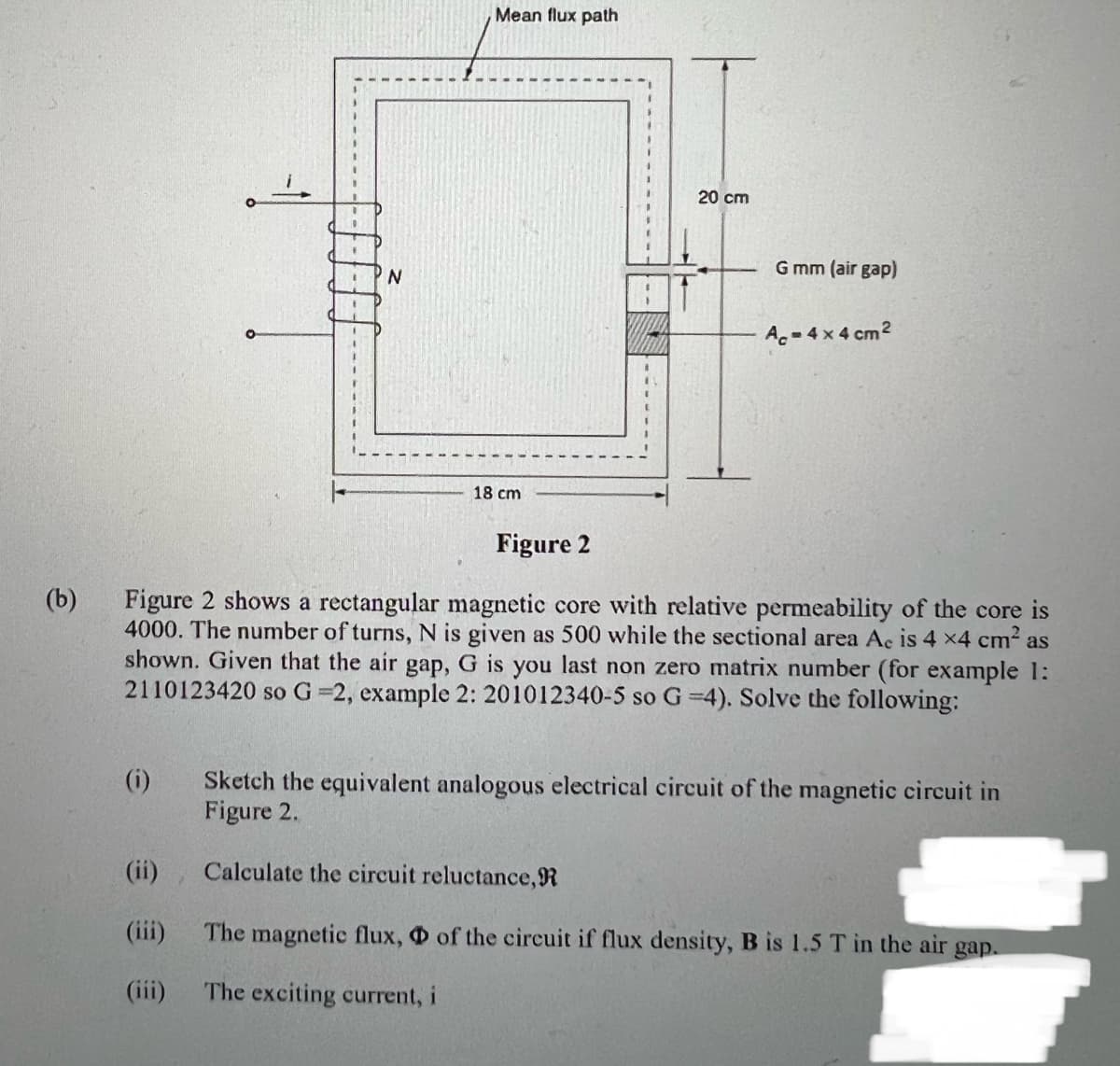 1
E
E
Mean flux path
N
G mm (air gap)
Ac-4x4 cm²
Figure 2
(b)
Figure 2 shows a rectangular magnetic core with relative permeability of the core is
4000. The number of turns, N is given as 500 while the sectional area Ac is 4 x4 cm² as
shown. Given that the air gap, G is you last non zero matrix number (for example 1:
2110123420 so G=2, example 2: 201012340-5 so G =4). Solve the following:
(i)
Sketch the equivalent analogous electrical circuit of the magnetic circuit in
Figure 2.
(ii)
Calculate the circuit reluctance, R
(iii)
The magnetic flux, of the circuit if flux density, B is 1.5 T in the air gap.
(iii)
The exciting current, i
20 cm
18 cm