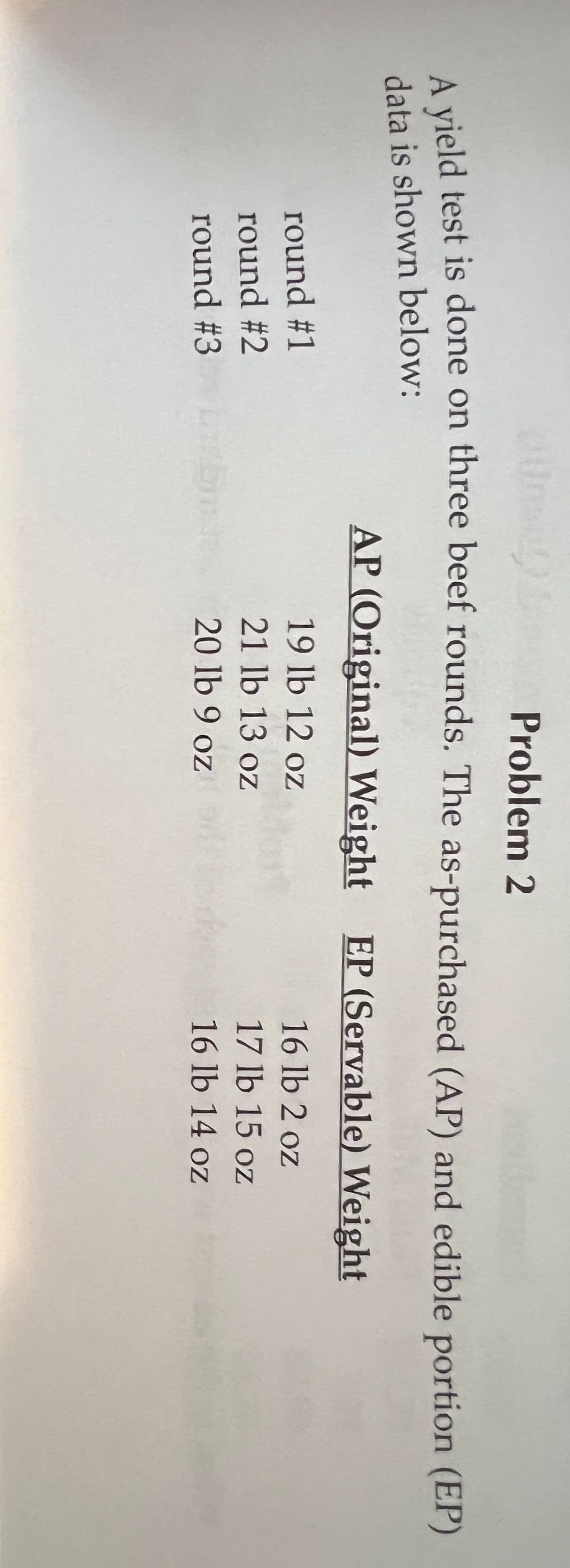 Problem 2
vield test is done on three beef rounds. The as-purchased (AP) and edible portion (EP)
data is shown below:
AP (Original) Weight EP (Servable) Weight
round #1
19 lb 12 oz
16 lb 2 oz
round #2
21 lb 13 oz
17 lb 15 oz
round #3
20 lb 9 oz
16 lb 14 oz
