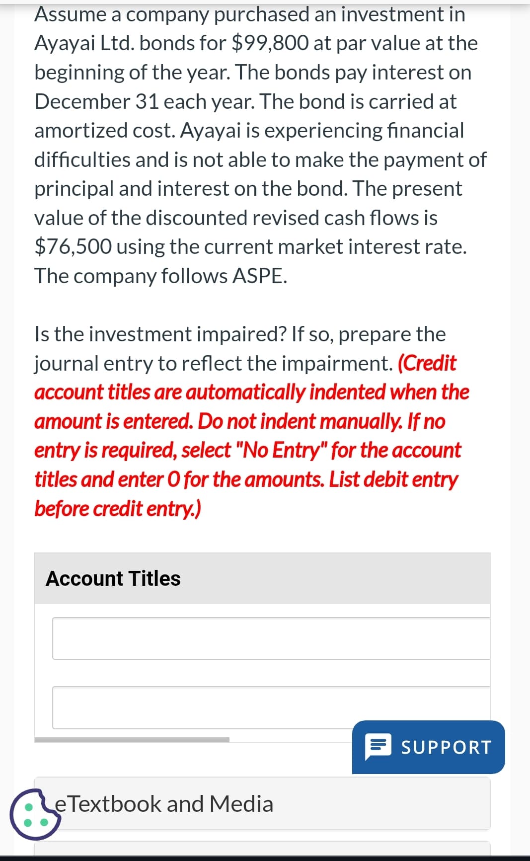 Assume a company purchased an investment in
Ayayai Ltd. bonds for $99,800 at par value at the
beginning of the year. The bonds pay interest on
December 31 each year. The bond is carried at
amortized cost. Ayayai is experiencing financial
difficulties and is not able to make the payment of
principal and interest on the bond. The present
value of the discounted revised cash flows is
$76,500 using the current market interest rate.
The company follows ASPE.
Is the investment impaired? If so, prepare the
journal entry to reflect the impairment. (Credit
account titles are automatically indented when the
amount is entered. Do not indent manually. If no
entry is required, select "No Entry" for the account
titles and enter O for the amounts. List debit entry
before credit entry.)
Account Titles
SUPPORT
eTextbook and Media