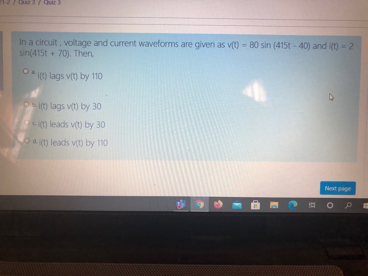 21-2/ Quiz 3/ Quiz 3
In a circuit, voltage and current waveforms are given as v(t) = 80 sin (415t - 40) and i(t) = 2
sin(415t + 70). Then,
a.
O a (t) lags v(t) by 110
O b. j(t) lags v(t) by 30
c.
O c.i(t) leads v(t) by 30
Od.
d. j(t) leads v(t) by 110
Next page
