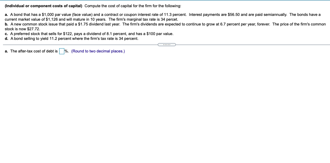 (Individual or component costs of capital) Compute the cost of capital for the firm for the following:
a. A bond that has a $1,000 par value (face value) and a contract or coupon interest rate of 11.3 percent. Interest payments are $56.50 and are paid semiannually. The bonds have a
current market value of $1,126 and will mature in 10 years. The firm's marginal tax rate is 34 percet.
b. Anew common stock issue that paid a $1.75 dividend last year. The firm's dividends are expected to continue to grow at 6.7 percent per year, forever. The price of the firm's common
stock is now $27.72.
c. A preferred stock that sells for $122, pays a dividend of 8.1 percent, and has a $100 par value.
d. A bond selling to yield 11.2 percent where the firm's tax rate is 34 percent.
a. The after-tax cost of debt is %. (Round to two decimal places.)
