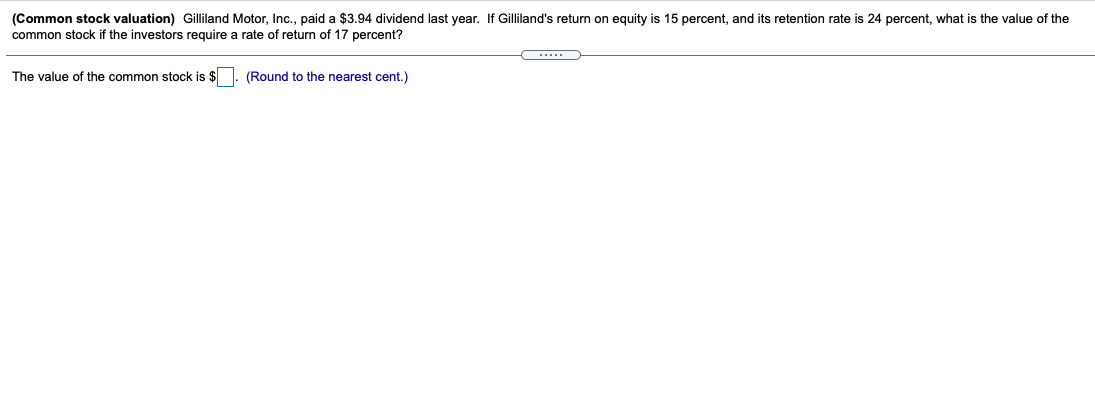 (Common stock valuation) Gilliland Motor, Inc., paid a $3.94 dividend last year. If Gilliland's return on equity is 15 percent, and its retention rate is
common stock if the investors require a rate of return of 17 percent?
percent, what is the value of the
The value of the common stock is $
(Round to the nearest cent.)
