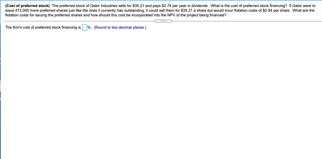 (Cost of preferred stock) The preferred stock of Gator Industries sells for $35.21 and pays $2.74 per year in dividends. What is the cost of preferred stock financing? If Gator were to
issue 472,000 more preferred shares just like the ones it currently has outstanding, it could sell them for $35.21 a share but would incur flotation costs of $2.94 per share. What are the
flotation costs for issuing the preferred shares and how should this cost be incorporated into the NPV of the project being financed?
The firm's cost of preferred stock financing is %. (Round to two decimal places.)
