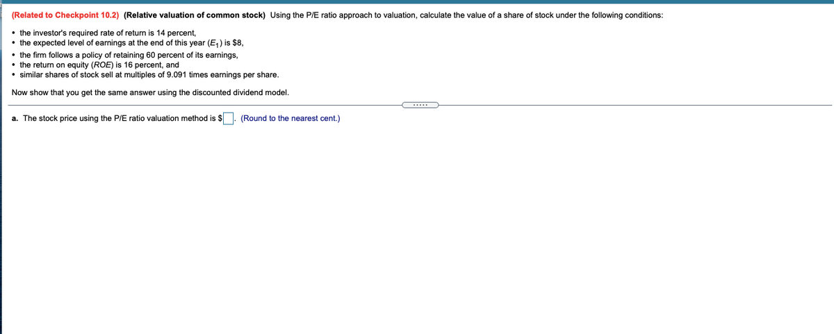 (Related to Checkpoint 10.2) (Relative valuation of common stock) Using the P/E ratio approach to valuation, calculate the value of a share of stock under the following conditions:
• the investor's required rate of return is 14 percent,
• the expected level of earnings at the end of this year (E,) is $8,
• the firm follows a policy of retaining 60 percent of its earnings,
• the return on equity (ROE) is 16 percent, and
• similar shares of stock sell at multiples of 9.091 times earnings per share.
Now show that you get the same answer using the discounted dividend model.
a. The stock price using the P/E ratio valuation method is $
(Round to the nearest cent.)
