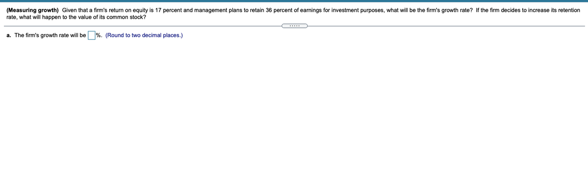 (Measuring growth) Given that a firm's return on equity is 17 percent and management plans to retain 36 percent of earnings for investment purposes, what will be the firm's growth rate? If the firm decides to increase its retention
rate, what will happen to the value of its common stock?
a. The firm's growth rate will be %. (Round to two decimal places.)
