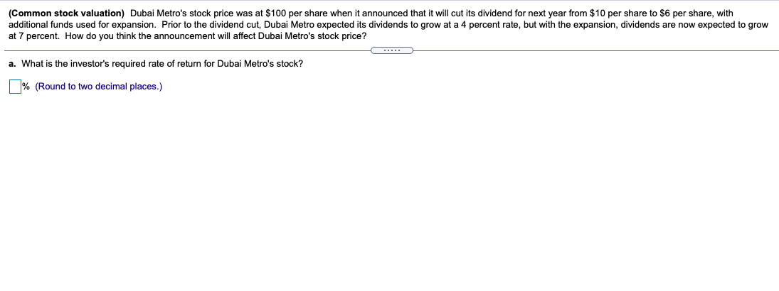 (Common stock valuation) Dubai Metro's stock price was at $100 per share when it announced that it will cut its dividend for next year from $10 per share to $6 per share, with
additional funds used for expansion. Prior to the dividend cut, Dubai Metro expected its dividends to grow at a 4 percent rate, but with the expansion, dividends are now expected to grow
at 7 percent. How do you think the announcement will affect Dubai Metro's stock price?
....
a. What is the investor's required rate of return for Dubai Metro's stock?
% (Round to two decimal places.)
