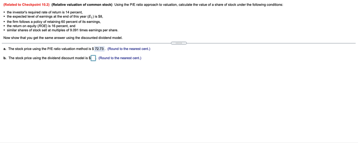 (Related to Checkpoint 10.2) (Relative valuation of common stock) Using the PIE ratio approach to valuation, calculate the value of a share of stock under the following conditions:
• the investor's required rate of return is 14 percent,
• the expected level of earnings at the end of this year (E,) is $8,
• the firm follows a policy of retaining 60 percent of its earnings,
• the return on equity (ROE) is 16 percent, and
• similar shares of stock sell at multiples of 9.091 times earnings per share.
Now show that you get the same answer using the discounted dividend model.
a. The stock price using the P/E ratio valuation method is $ 72.73. (Round to the nearest cent.)
b. The stock price using the dividend discount model is $ (Round to the nearest cent.)
