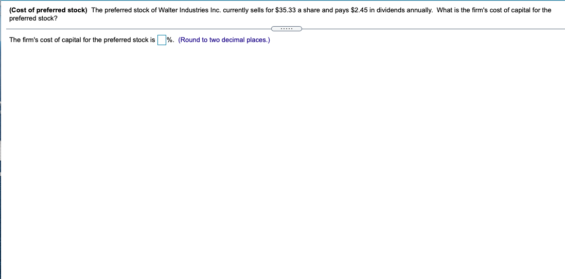 (Cost of preferred stock) The preferred stock of Walter Industries Inc. currently sells for $35.33 a share and pays $2.45 in dividends annually. What is the firm's cost of capital for the
preferred stock?
The firm's cost of capital for the preferred stock is %. (Round to two decimal places.)
