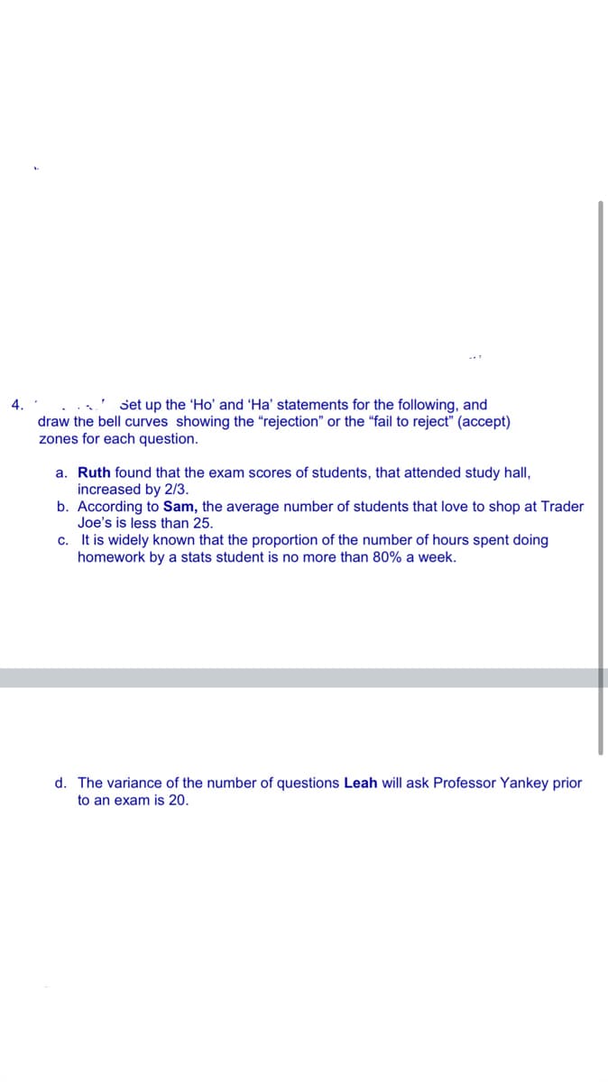 4.
' set up the 'Ho' and 'Ha' statements for the following, and
draw the bell curves showing the “rejection" or the “fail to reject" (accept)
zones for each question.
a. Ruth found that the exam scores of students, that attended study hall,
increased by 2/3.
b. According to Sam, the average number of students that love to shop at Trader
Joe's is less than 25.
c. It is widely known that the proportion of the number of hours spent doing
homework by a stats student is no more than 80% a week.
d. The variance of the number of questions Leah will ask Professor Yankey prior
to an exam is 20.
