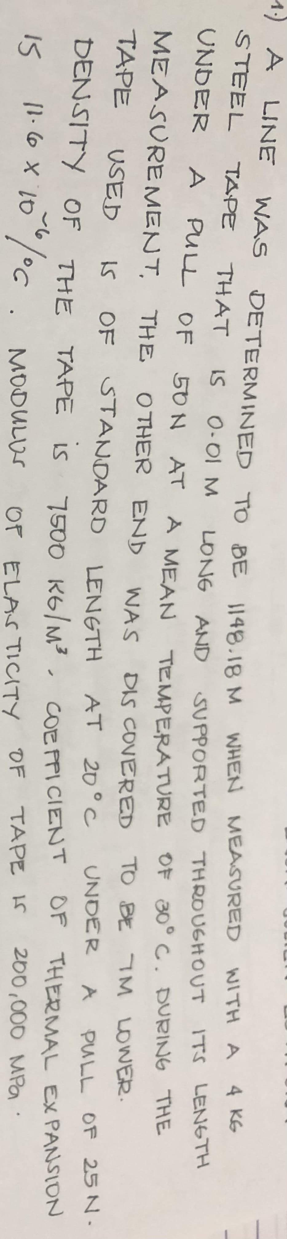 DETERMINED
1.) A
A LINE WAS DETERMINED
STEEL TAPE THAT IS 0.01 M
UNDER A PULL OF 50N AT A MEAN TEMPERATURE OF 30° C. DURING THE
MEASUREMENT,
THE OTHER END
DIS COVERED TO BE 7M LOWER.
TAPE USED
WAS
OF STANDARD LENGTH
IS
AT 20°C
UNDER A PULL OF 25 N.
DENSITY OF THE TAPE is 7500 KG/M², COEFFICIENT OF THERMAL EXPANSION
15 / 06. MODULUS
11.6 x 10
OF ELASTICITY OF TAPE IS 200,000 MPa
TO
BE 1148.18 M
TO BE 1148.18 M WHEN MEASURED WITH A 4 KG
LONG AND
SUPPORTED THROUGHOUT ITS LENGTH