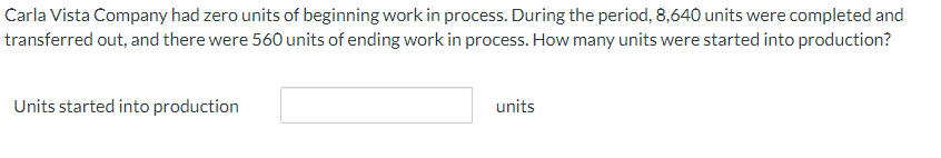 Carla Vista Company had zero units of beginning work in process. During the period, 8,640 units were completed and
transferred out, and there were 560 units of ending work in process. How many units were started into production?
Units started into production
units