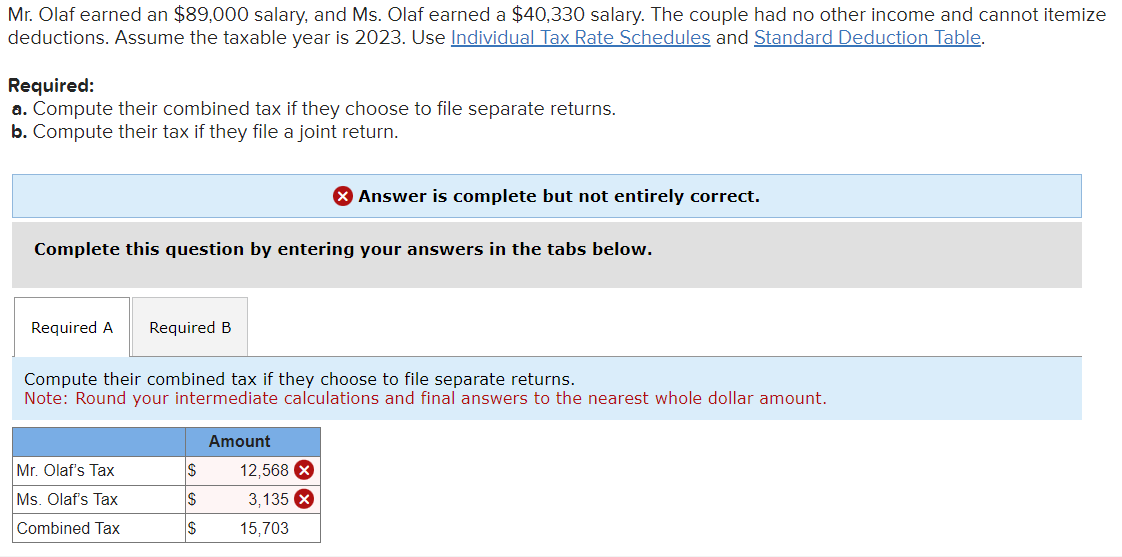 Mr. Olaf earned an $89,000 salary, and Ms. Olaf earned a $40,330 salary. The couple had no other income and cannot itemize
deductions. Assume the taxable year is 2023. Use Individual Tax Rate Schedules and Standard Deduction Table.
Required:
a. Compute their combined tax if they choose to file separate returns.
b. Compute their tax if they file a joint return.
Complete this question by entering your answers in the tabs below.
Required A Required B
Compute their combined tax if they choose to file separate returns.
Note: Round your intermediate calculations and final answers to the nearest whole dollar amount.
Mr. Olaf's Tax
Ms. Olaf's Tax
Combined Tax
S
$
Amount
> Answer is complete but not entirely correct.
12,568 X
3,135 x
15,703