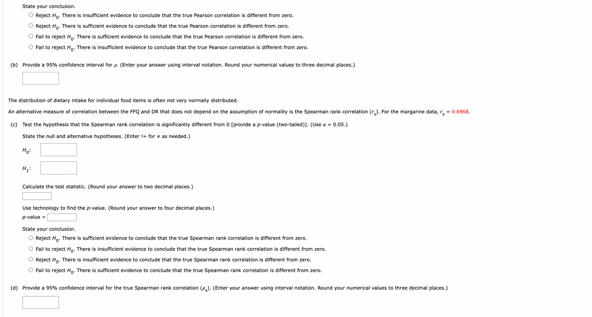 State your conclusion.
O Reject Ho. There is insufficient evidence to conclude that the true Pearson correlation is different from zero.
O Reject Ho. There is sufficient evidence to conclude that the true Pearson correlation is different from zero.
Fail to reject Ho. There is sufficient evidence to conclude that the true Pearson correlation is different from zero.
O Fail to reject Ho. There is insufficient evidence to conclude that the true Pearson correlation is different from zero.
(b) Provide a 95% confidence interval for p. (Enter your answer using interval notation. Round your numerical values to three decimal places.)
The distribution of dietary intake for individual food items is often not very normally distributed.
An alternative measure of correlation between the FFQ and DR that does not depend on the assumption of normality is the Spearman rank correlation (r). For the margarine data, r = 0.6968.
(c) Test the hypothesis that the Spearman rank correlation is significantly different from 0 [provide a p-value (two-tailed)]. (Use α = 0.05.)
State the null and alternative hypotheses. (Enter != for as needed.)
Ho:
H₁:
Calculate the test statistic. (Round your answer to two decimal places.)
Use technology to find the p-value. (Round your answer to four decimal places.)
p-value =
State your conclusion.
Reject Ho. There is sufficient evidence to conclude that the true Spearman rank correlation is different from zero.
Fail to reject Ho. There is insufficient evidence to conclude that the true Spearman rank correlation is different from zero.
O Reject Ho. There is insufficient evidence to conclude that the true Spearman rank correlation is different from zero.
Fail to reject Ho. There is sufficient evidence to conclude that the true Spearman rank correlation is different from zero.
(d) Provide a 95% confidence interval for the true Spearman rank correlation (p). (Enter your answer using interval notation. Round your numerical values to three decimal places.)