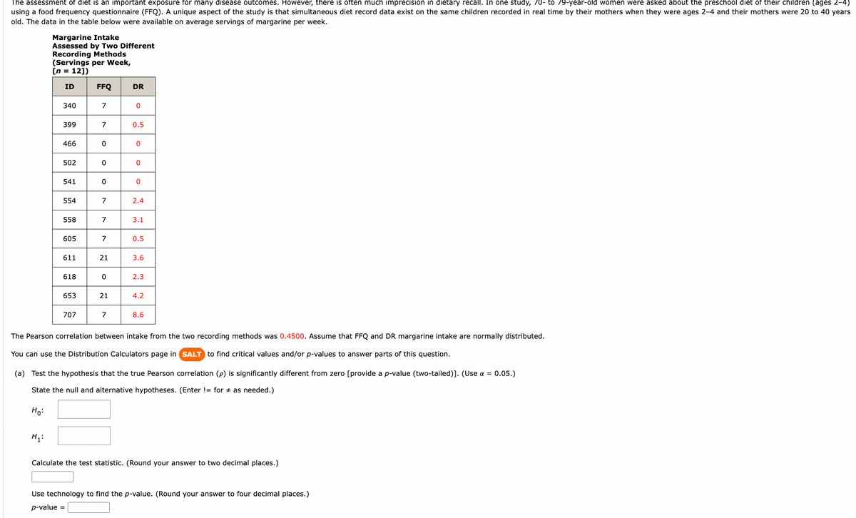 The assessment of diet is an important exposure for many disease outcomes. However, there is often much imprecision in dietary recall. In one study, 70- to 79-year-old women were asked about the preschool diet of their children (ages 2-4)
using a food frequency questionnaire (FFQ). A unique aspect of the study is that simultaneous diet record data exist on the same children recorded in real time by their mothers when they were ages 2-4 and their mothers were 20 to 40 years
old. The data in the table below were available on average servings of margarine per week.
Margarine Intake
Assessed by Two Different
Recording Methods
(Servings per Week,
[n = 12])
ID
340
H₁:
399
466
502
541
554
558
605
611
618
653
707
FFQ
7
7
0
0
0
7
7
7
21
0
21
7
DR
0
0.5
0
0
0
2.4
3.1
0.5
3.6
2.3
4.2
8.6
The Pearson correlation between intake from the two recording methods was 0.4500. Assume that FFQ and DR margarine intake are normally distributed.
You can use the Distribution Calculators page in SALT to find critical values and/or p-values to answer parts of this question.
(a) Test the hypothesis that the true Pearson correlation (p) is significantly different from zero [provide a p-value (two-tailed)]. (Use α = 0.05.)
State the null and alternative hypotheses. (Enter != for as needed.)
Ho:
Calculate the test statistic. (Round your answer to two decimal places.)
Use technology to find the p-value. (Round your answer to four decimal places.)
p-value =