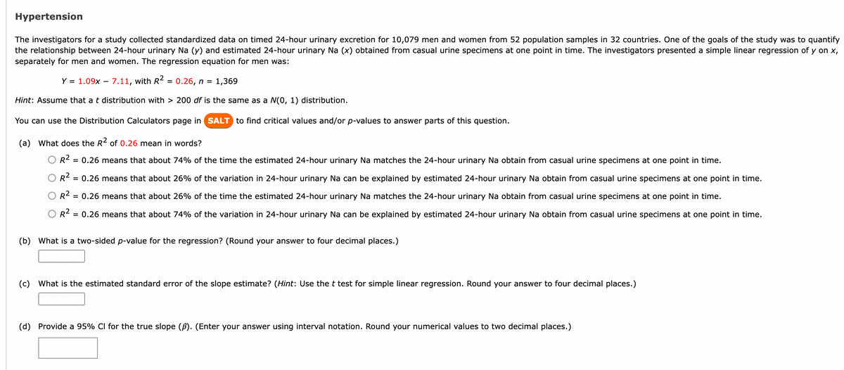 Hypertension
The investigators for a study collected standardized data on timed 24-hour urinary excretion for 10,079 men and women from 52 population samples in 32 countries. One of the goals of the study was to quantify
the relationship between 24-hour urinary Na (y) and estimated 24-hour urinary Na (x) obtained from casual urine specimens at one point in time. The investigators presented a simple linear regression of y on x,
separately for men and women. The regression equation for men was:
Y = 1.09x - 7.11, with R² = 0.26, n = 1,369
Hint: Assume that a t distribution with > 200 df is the same as a N(0, 1) distribution.
You can use the Distribution Calculators page in SALT to find critical values and/or p-values to answer parts of this question.
(a) What does the R² of 0.26 mean in words?
R²:
= 0.26 means that about 74% of the time the estimated 24-hour urinary Na matches the 24-hour urinary Na obtain from casual urine specimens at one point in time.
R² = 0.26 means that about 26% of the variation in 24-hour urinary Na can be explained by estimated 24-hour urinary Na obtain from casual urine specimens at one point in time.
R² = 0.26 means that about 26% of the time the estimated 24-hour urinary Na matches the 24-hour urinary Na obtain from casual urine specimens at one point in time.
OR²
= 0.26 means that about 74% of the variation in 24-hour urinary Na can be explained by estimated 24-hour urinary Na obtain from casual urine specimens at one point in time.
(b) What is a two-sided p-value for the regression? (Round your answer to four decimal places.)
(c) What is the estimated standard error of the slope estimate? (Hint: Use the t test for simple linear regression. Round your answer to four decimal places.)
(d) Provide a 95% CI for the true slope (B). (Enter your answer using interval notation. Round your numerical values to two decimal places.)