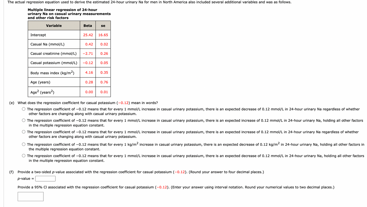 The actual regression equation used to derive the estimated 24-hour urinary Na for men in North America also included several additional variables and was as follows.
Multiple linear regression of 24-hour
urinary Na on casual urinary measurements
and other risk factors
Variable
Intercept
Casual Na (mmol/L)
Casual creatinine (mmol/L)
Casual potassium (mmol/L)
Body mass index (kg/m²)
Age (years)
Age² (years²)
Beta
25.42 16.65
0.42
-2.71
-0.12
=
se
0.28
0.00
0.02
0.26
4.16 0.35
0.05
0.76
0.01
(e) What does the regression coefficient for casual potassium (-0.12) mean in words?
The regression coefficient of -0.12 means that for every 1 mmol/L increase in casual urinary potassium, there is an expected decrease of 0.12 mmol/L in 24-hour urinary Na regardless of whether
other factors are changing along with casual urinary potassium.
The regression coefficient of -0.12 means that for every 1 mmol/L increase in casual urinary potassium, there is an expected increase of 0.12 mmol/L in 24-hour urinary Na, holding all other factors
in the multiple regression equation constant.
The regression coefficient of -0.12 means that for every 1 mmol/L increase in casual urinary potassium, there is an expected increase of 0.12 mmol/L in 24-hour urinary Na regardless of whether
other factors are changing along with casual urinary potassium.
The regression coefficient of -0.12 means that for every 1 kg/m² increase in casual urinary potassium, there is an expected decrease of 0.12 kg/m² in 24-hour urinary Na, holding all other factors in
the multiple regression equation constant.
The regression coefficient of -0.12 means that for every 1 mmol/L increase in casual urinary potassium, there is an expected decrease of 0.12 mmol/L in 24-hour urinary Na, holding all other factors
in the multiple regression equation constant.
(f) Provide a two-sided p-value associated with the regression coefficient for casual potassium (-0.12). (Round your answer to four decimal places.)
p-value
Provide a 95% Cl associated with the regression coefficient for casual potassium (-0.12). (Enter your answer using interval notation. Round your numerical values to two decimal places.)