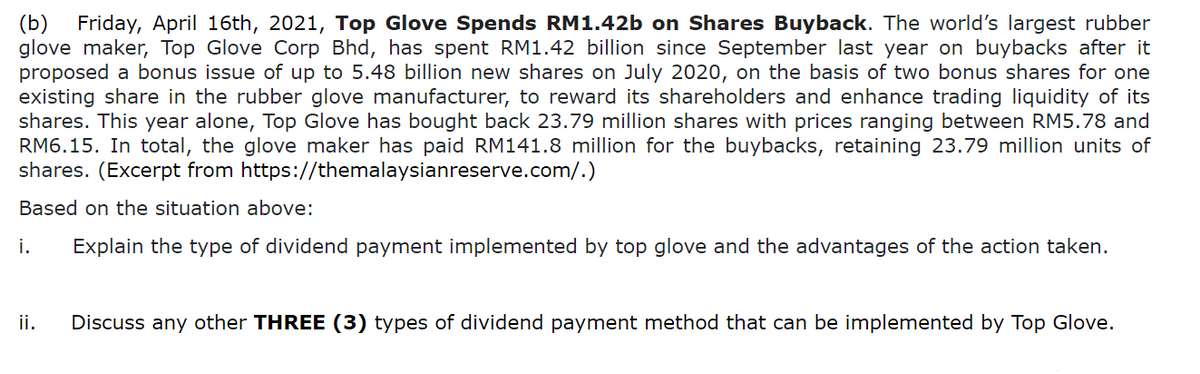 Friday, April 16th, 2021, Top Glove Spends RM1.42b on Shares Buyback. The world's largest rubber
glove maker, Top Glove Corp Bhd, has spent RM1.42 billion since September last year on buybacks after it
proposed a bonus issue of up to 5.48 billion new shares on July 2020, on the basis of two bonus shares for one
existing share in the rubber glove manufacturer, to reward its shareholders and enhance trading liquidity of its
shares. This year alone, Top Glove has bought back 23.79 million shares with prices ranging between RM5.78 and
RM6.15. In total, the glove maker has paid RM141.8 million for the buybacks, retaining 23.79 million units of
shares. (Excerpt from https://themalaysianreserve.com/.)
(b)
Based on the situation above:
i.
Explain the type of dividend payment implemented by top glove and the advantages of the action taken.
ii.
Discuss any other THREE (3) types of dividend payment method that can be implemented by Top Glove.
