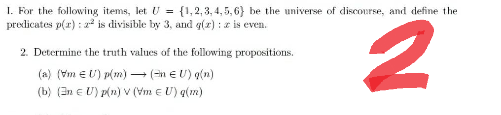 I. For the following items, let U = {1,2,3,4,5,6} be the universe of discourse, and define the
predicates p(x): 2² is divisible by 3, and q(x): x is even.
2
2. Determine the truth values of the following propositions.
(a) (Vm EU) p(m) → (En € U) q(n)
(b) (En EU) p(n) V (Vm € U) q(m)