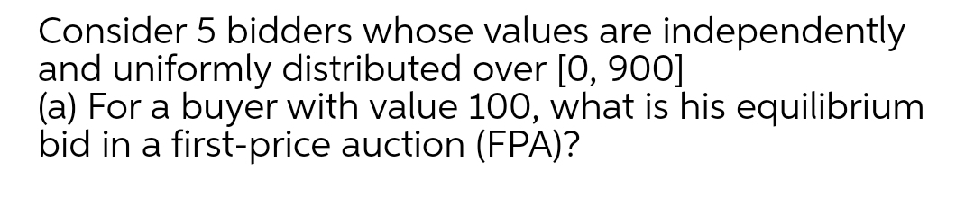 Consider 5 bidders whose values are independently
and uniformly distributed over [0, 900]
(a) For a buyer with value 100, what is his equilibrium
bid in a first-price auction (FPA)?
