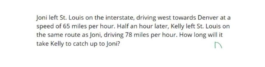 Joni left St. Louis on the interstate, driving west towards Denver at a
speed of 65 miles per hour. Half an hour later, Kelly left St. Louis on
the same route as Joni, driving 78 miles per hour. How long will it
take Kelly to catch up to Joni?
