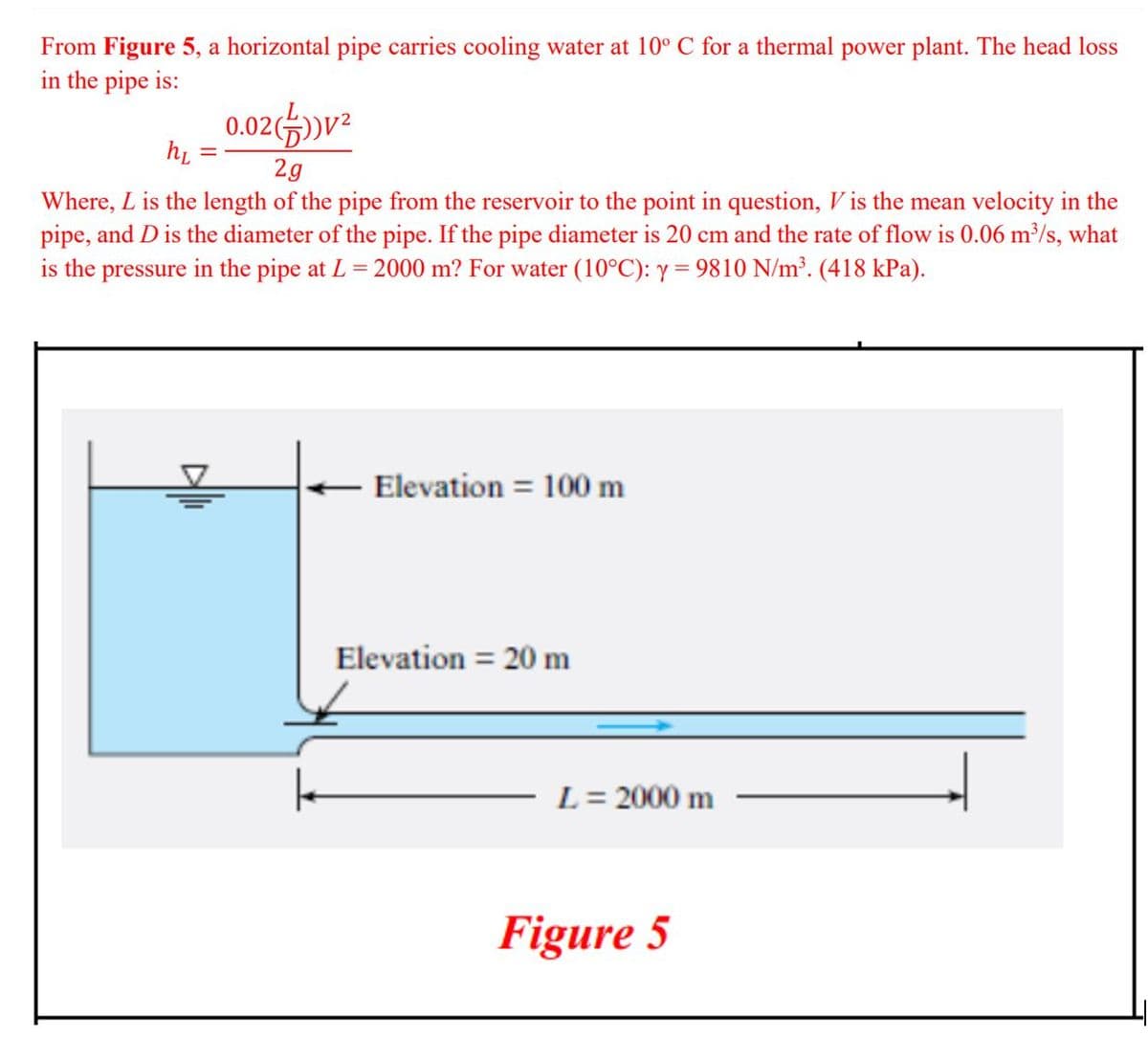 From Figure 5, a horizontal pipe carries cooling water at 10° C for a thermal power plant. The head loss
in the pipe is:
0.02(»v²
hi =
2g
Where, L is the length of the pipe from the reservoir to the point in question, V is the mean velocity in the
pipe, and D is the diameter of the pipe. If the pipe diameter is 20 cm and the rate of flow is 0.06 m³/s, what
is the pressure in the pipe at L = 2000 m? For water (10°C): y = 9810 N/m³. (418 kPa).
Elevation = 100 m
Elevation = 20 m
L = 2000 m
Figure 5
