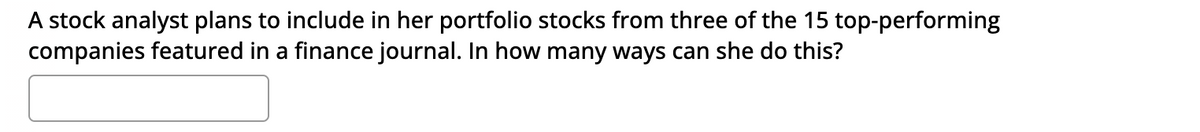 A stock analyst plans to include in her portfolio stocks from three of the 15 top-performing
companies featured in a finance journal. In how many ways can she do this?