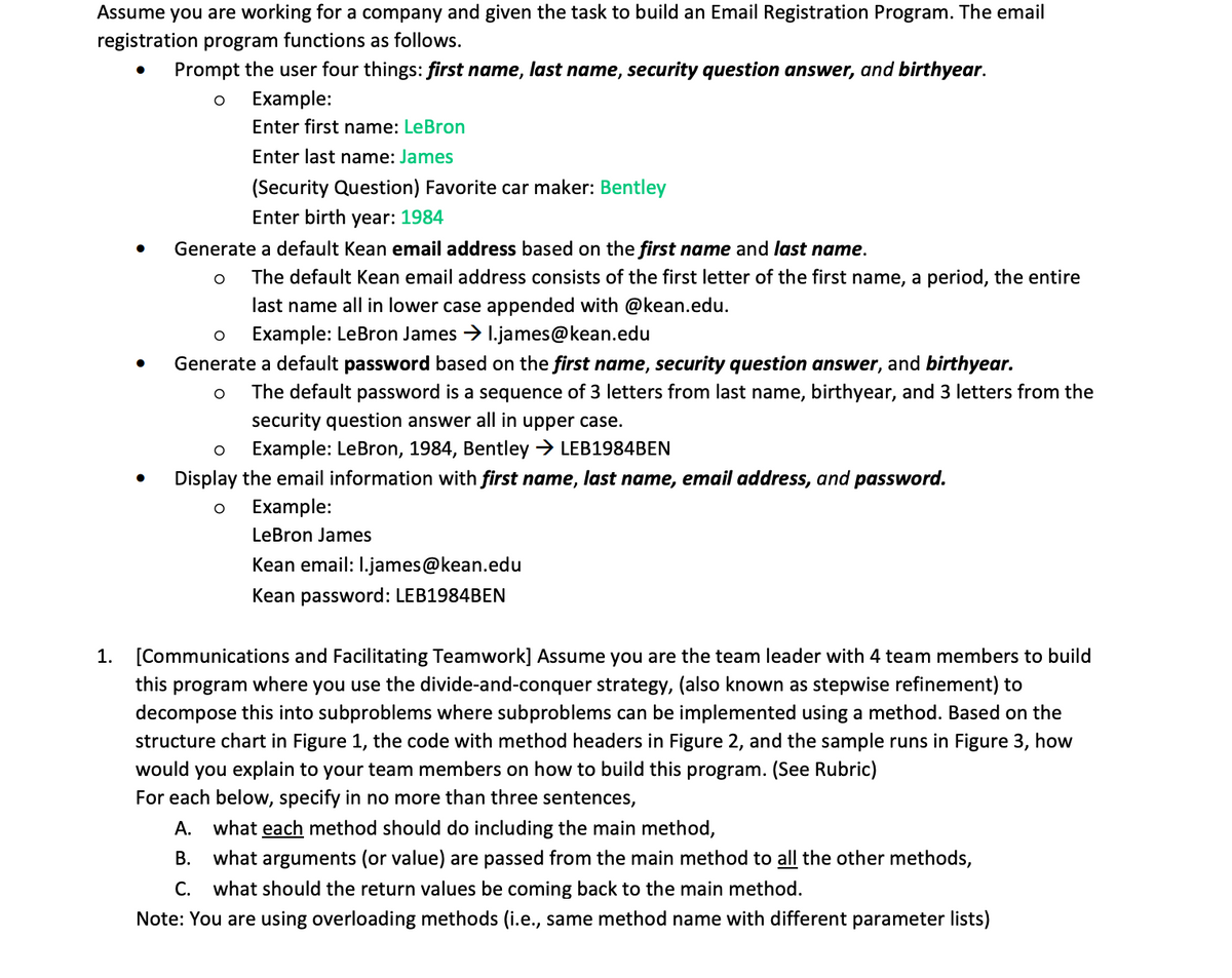 Assume you are working for a company and given the task to build an Email Registration Program. The email
registration program functions as follows.
1.
Prompt the user four things: first name, last name, security question answer, and birthyear.
O
Example:
Enter first name: LeBron
Enter last name: James
(Security Question) Favorite car maker: Bentley
Enter birth year: 1984
● Generate a default Kean email address based on the first name and last name.
O
●
The default Kean email address consists of the first letter of the first name, a period, the entire
last name all in lower case appended with @kean.edu.
Example: LeBron James →l.james@kean.edu
O
Generate a default password based on the first name, security question answer, and birthyear.
O
The default password is a sequence of 3 letters from last name, birthyear, and 3 letters from the
security question answer all in upper case.
O
Example: LeBron, 1984, Bentley → LEB1984BEN
Display the email information with first name, last name, email address, and password.
Example:
LeBron James
Kean email: l.james@kean.edu
Kean password: LEB1984BEN
[Communications and Facilitating Teamwork] Assume you are the team leader with 4 team members to build
this program where you use the divide-and-conquer strategy, (also known as stepwise refinement) to
decompose this into subproblems where subproblems can be implemented using a method. Based on the
structure chart in Figure 1, the code with method headers in Figure 2, and the sample runs in Figure 3, how
would you explain to your team members on how to build this program. (See Rubric)
For each below, specify in no more than three sentences,
A. what each method should do including the main method,
B. what arguments (or value) are passed from the main method to all the other methods,
C. what should the return values be coming back to the main method.
Note: You are using overloading methods (i.e., same method name with different parameter lists)