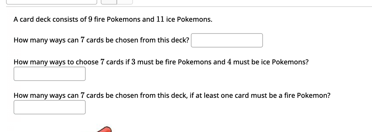 A card deck consists of 9 fire Pokemons and 11 ice Pokemons.
How many ways can 7 cards be chosen from this deck?
How many ways to choose 7 cards if 3 must be fire Pokemons and 4 must be ice Pokemons?
How many ways can 7 cards be chosen from this deck, if at least one card must be a fire Pokemon?