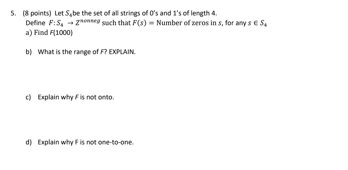 5. (8 points) Let \( S_4 \) be the set of all strings of 0's and 1's of length 4.  
   Define \( F: S_4 \to \mathbb{Z}_{\text{nonneg}} \) such that \( F(s) \) = Number of zeros in \( s \), for any \( s \in S_4 \)

   a) Find \( F(1000) \)  

   b) What is the range of \( F \)? EXPLAIN.  

   c) Explain why \( F \) is not onto.  

   d) Explain why \( F \) is not one-to-one.  