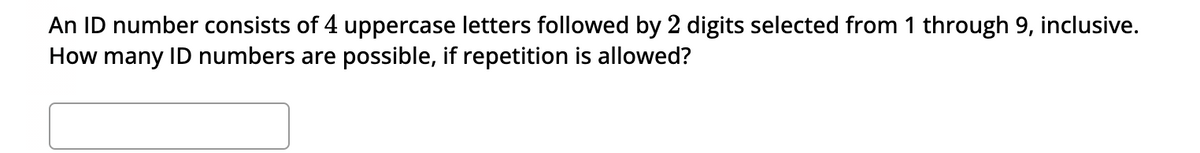 An ID number consists of 4 uppercase letters followed by 2 digits selected from 1 through 9, inclusive.
How many ID numbers are possible, if repetition is allowed?