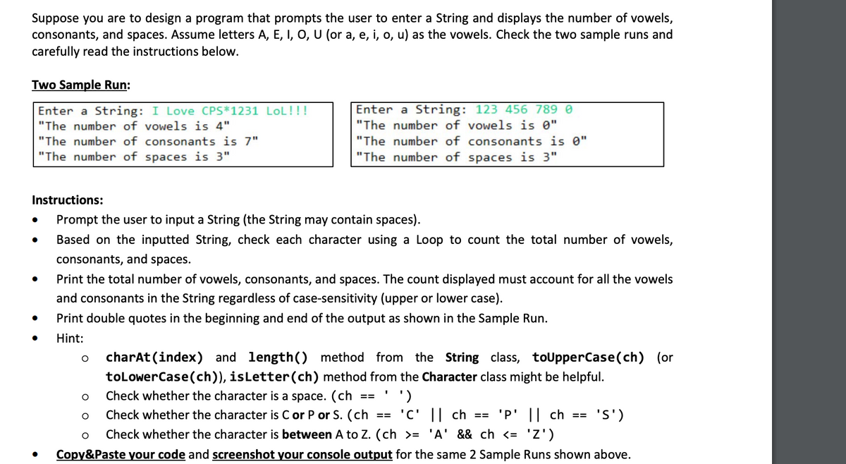 Suppose you are to design a program that prompts the user to enter a String and displays the number of vowels,
consonants, and spaces. Assume letters A, E, I, O, U (or a, e, i, o, u) as the vowels. Check the two sample runs and
carefully read the instructions below.
Two Sample Run:
Enter a String: I Love CPS*1231 LOL!!!
"The number of vowels is 4"
●
Instructions:
Prompt the user to input a String (the String may contain spaces).
Based on the inputted String, check each character using a Loop to count the total number of vowels,
consonants, and spaces.
Print the total number of vowels, consonants, and spaces. The count displayed must account for all the vowels
and consonants in the String regardless of case-sensitivity (upper or lower case).
Print double quotes in the beginning and end of the output as shown in the Sample Run.
Hint:
●
"The number of consonants is 7"
"The number of spaces is 3"
●
●
O
charAt(index) and length() method from the String class, toUpperCase(ch) (or
toLowerCase(ch)), isLetter (ch) method from the Character class might be helpful.
Check whether the character is a space. (ch
')
Check whether the character is C or P or S. (ch == 'C' || ch == 'P' || ch ==
'S')
O
Check whether the character is between A to Z. (ch >= 'A' && ch <= 'Z')
Copy&Paste your code and screenshot your console output for the same 2 Sample Runs shown above.
Enter a String: 123 456 789 0
"The number of vowels is 0"
"The number of consonants is 0"
"The number of spaces is 3"
O
O
==
I