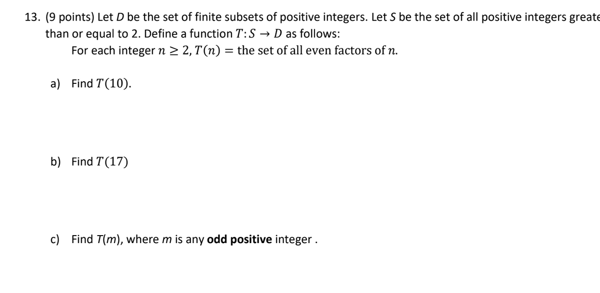 13. (9 points) Let D be the set of finite subsets of positive integers. Let S be the set of all positive integers greate
than or equal to 2. Define a function T:S → D as follows:
For each integer n ≥ 2, T(n) = the set of all even factors of n.
a) Find T(10).
b) Find T(17)
c) Find T(m), where m is any odd positive integer.