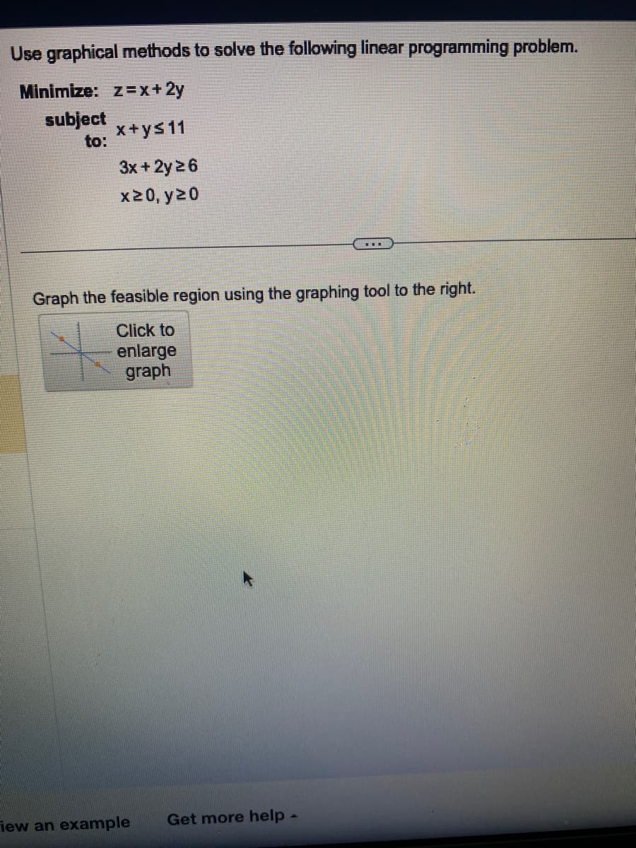 Use graphical methods to solve the following linear programming problem.
Minimize: z=x+2y
subject
to:
x+ys11
3x + 2y 26
x20, y20
Graph the feasible region using the graphing tool to the right.
Click to
enlarge
graph
iew an example
Get more help -