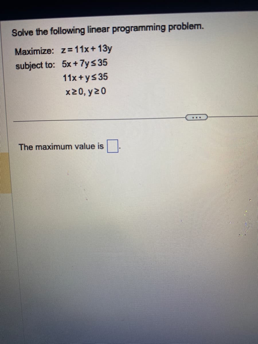 Solve the following linear programming problem.
Maximize: z=11x+13y
subject to:
5x + 7y ≤ 35
11x+y≤35
x≥0, y≥0
The maximum value is
▪▪▪