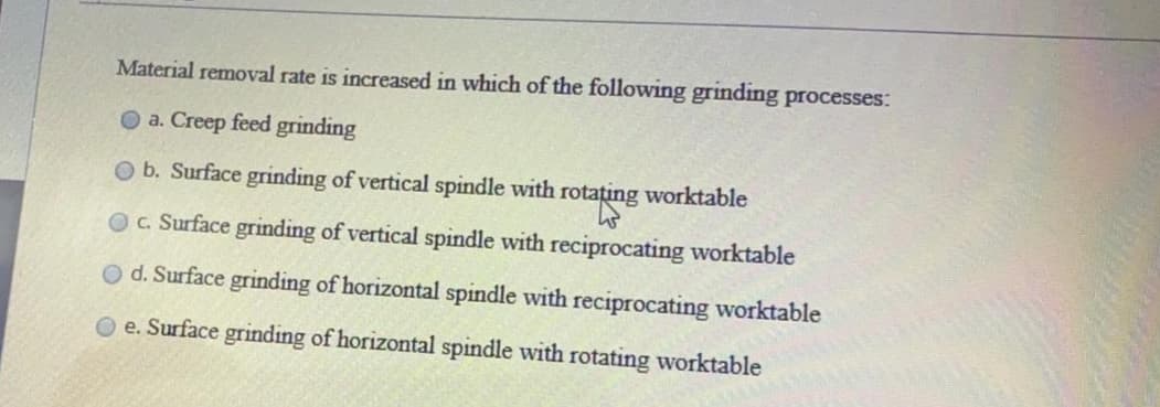 Material removal rate is increased in which of the following grinding processes:
O a. Creep feed grinding
Ob. Surface grinding of vertical spindle with
rotating worktable
OC. Surface grinding of vertical spindle with reciprocating worktable
d. Surface grinding of horizontal spindle with reciprocating worktable
e. Surface grinding of horizontal spindle with rotating worktable
